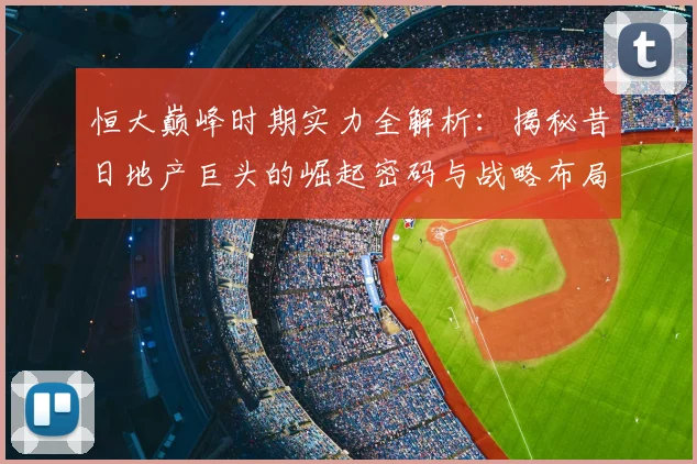 恒大巅峰时期实力全解析：揭秘昔日地产巨头的崛起密码与战略布局