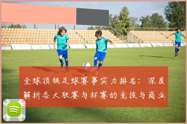 全球顶级足球赛事实力排名:深度解析各大联赛与杯赛的竞技与商业价值
