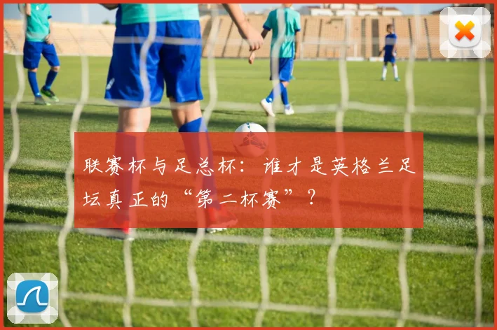 联赛杯与足总杯：谁才是英格兰足坛真正的“第二杯赛”？