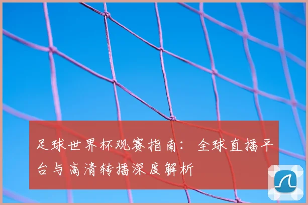 足球世界杯观赛指南:全球直播平台与高清转播深度解析