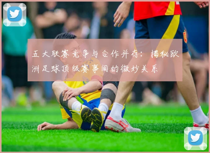 五大联赛竞争与合作并存:揭秘欧洲足球顶级赛事间的微妙关系