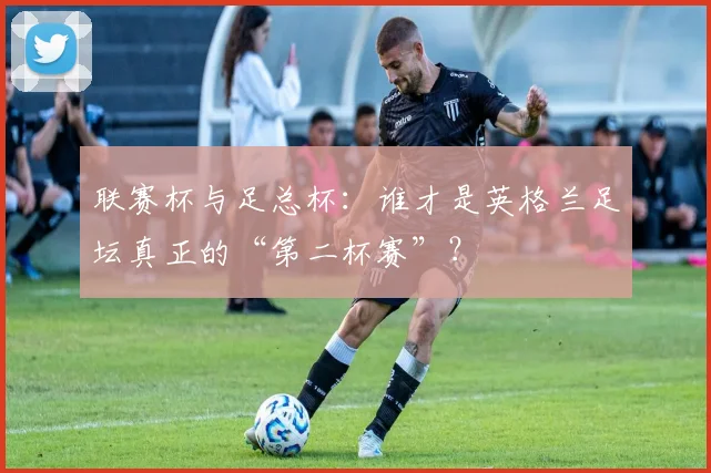 联赛杯与足总杯:谁才是英格兰足坛真正的“第二杯赛”?