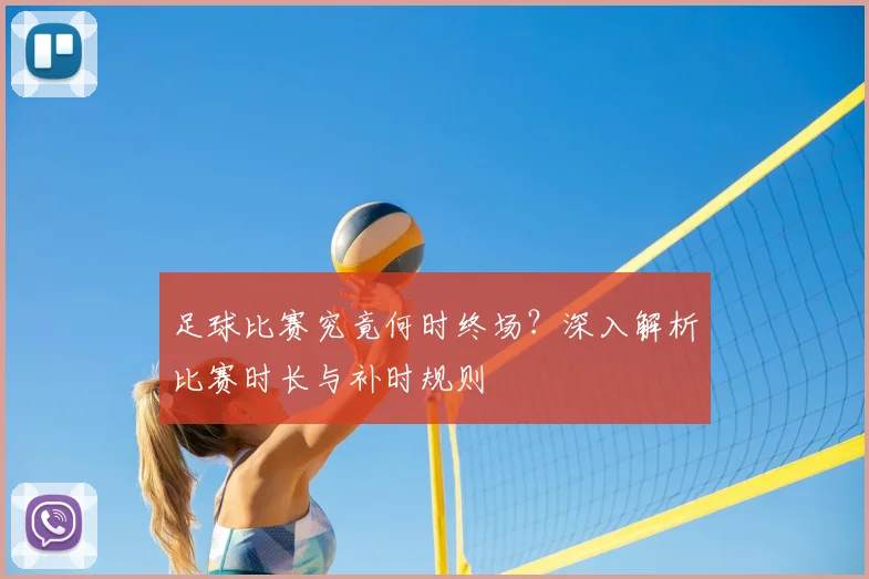 足球比赛究竟何时终场?深入解析比赛时长与补时规则