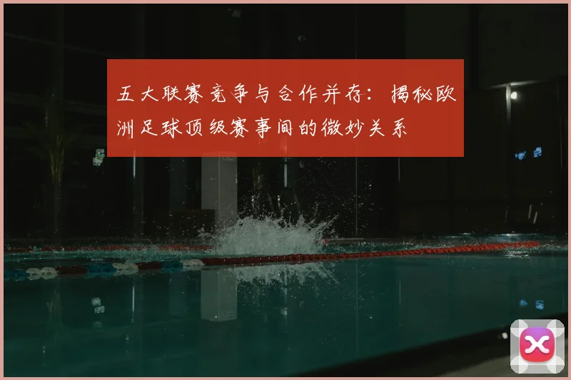 五大联赛竞争与合作并存：揭秘欧洲足球顶级赛事间的微妙关系